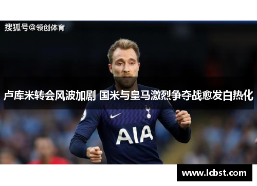 卢库米转会风波加剧 国米与皇马激烈争夺战愈发白热化 卢库米转会风波加剧 国米与皇马激烈争夺战愈发白热化