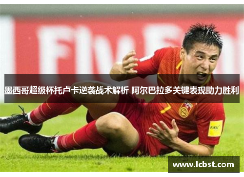 墨西哥超级杯托卢卡逆袭战术解析 阿尔巴拉多关键表现助力胜利