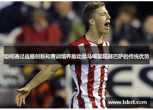 如何通过战略创新和青训培养推动皇马崛起超越巴萨的传统优势