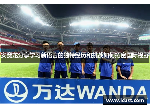 安赛龙分享学习新语言的独特经历和挑战如何拓宽国际视野