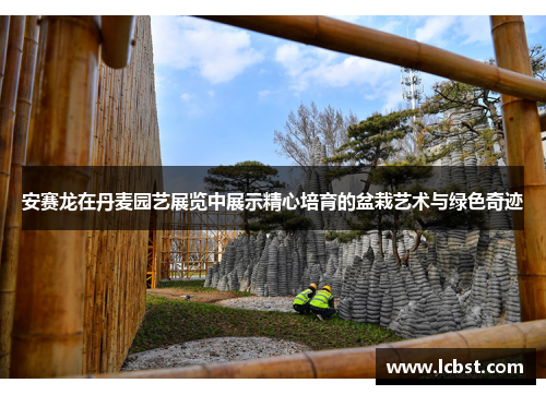 安赛龙在丹麦园艺展览中展示精心培育的盆栽艺术与绿色奇迹