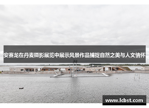 安赛龙在丹麦摄影展览中展示风景作品捕捉自然之美与人文情怀