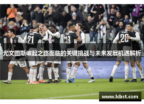 尤文图斯崛起之路面临的关键挑战与未来发展机遇解析