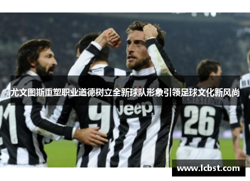 尤文图斯重塑职业道德树立全新球队形象引领足球文化新风尚
