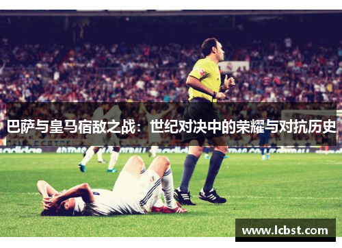 巴萨与皇马宿敌之战：世纪对决中的荣耀与对抗历史
