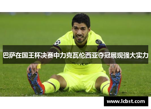 巴萨在国王杯决赛中力克瓦伦西亚夺冠展现强大实力